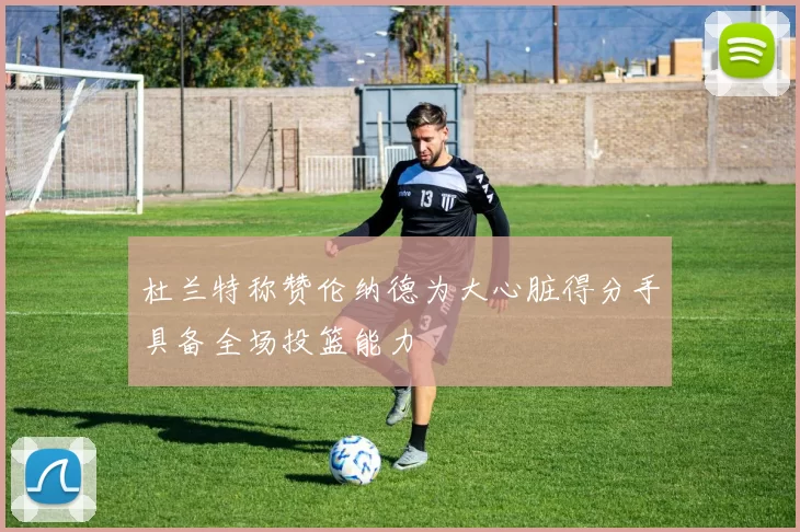 杜兰特称赞伦纳德为大心脏得分手具备全场投篮能力