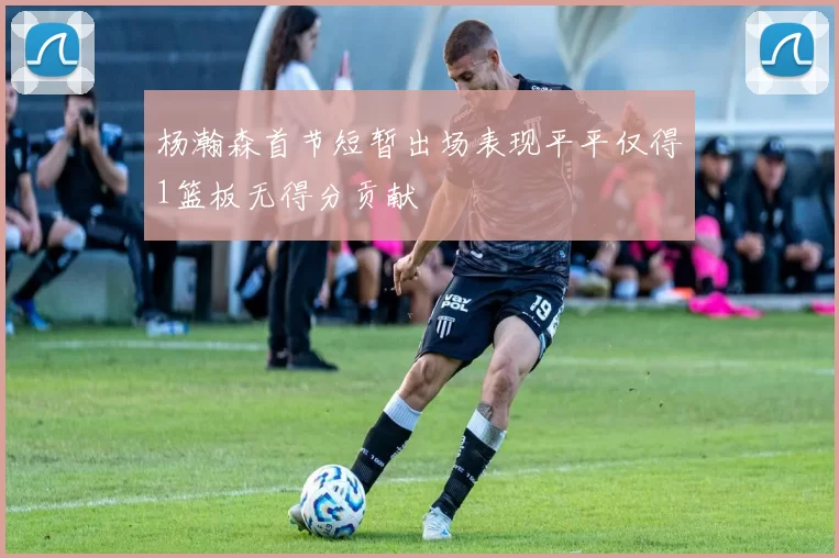 杨瀚森首节短暂出场表现平平仅得1篮板无得分贡献