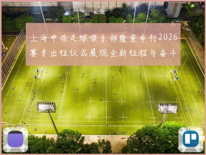上海申花足球俱乐部隆重举行2026赛季出征仪式展现全新征程与奋斗目标