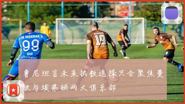 鲁尼坦言未来执教选择只会聚焦曼联与埃弗顿两大俱乐部