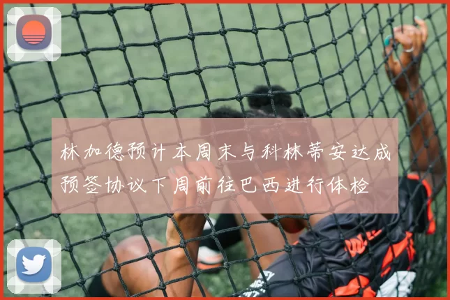 林加德预计本周末与科林蒂安达成预签协议下周前往巴西进行体检