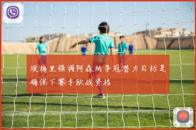 埃梅里强调阿森纳争冠潜力目标是确保下赛季欧战资格
