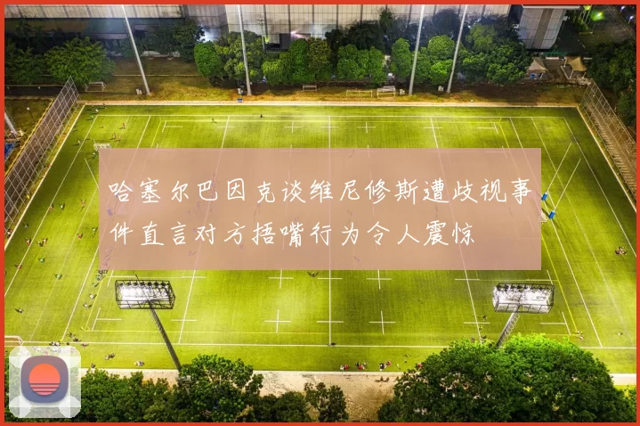 哈塞尔巴因克谈维尼修斯遭歧视事件直言对方捂嘴行为令人震惊