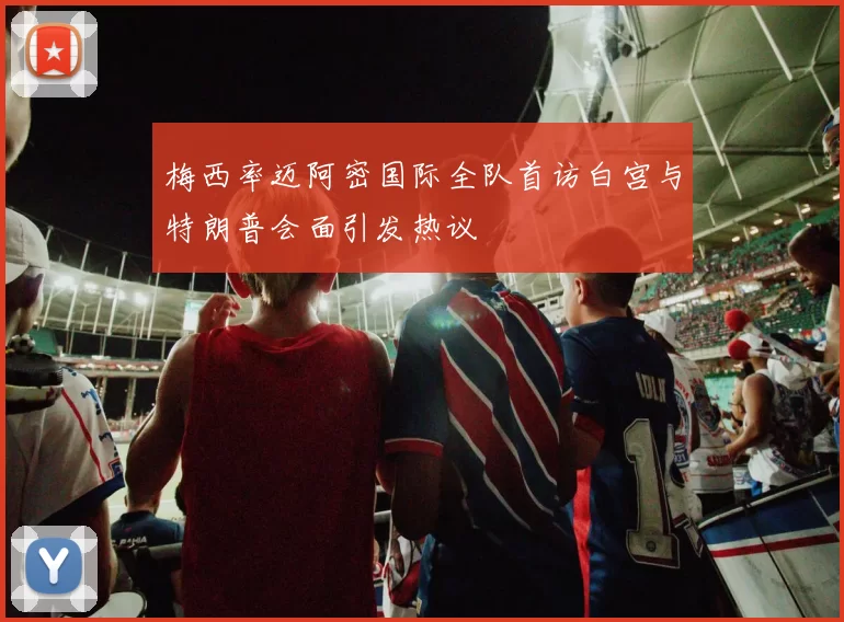梅西率迈阿密国际全队首访白宫与特朗普会面引发热议