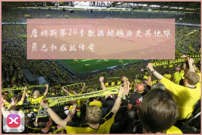 詹姆斯第20季数据超越历史其他球员总和成就传奇