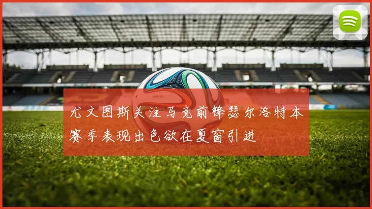 尤文图斯关注马竞前锋瑟尔洛特本赛季表现出色欲在夏窗引进
