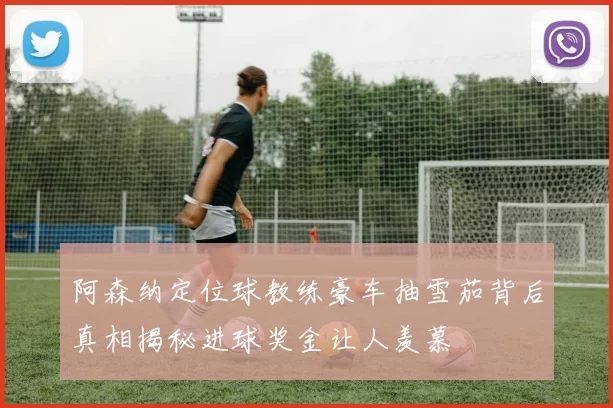阿森纳定位球教练豪车抽雪茄背后真相揭秘进球奖金让人羡慕