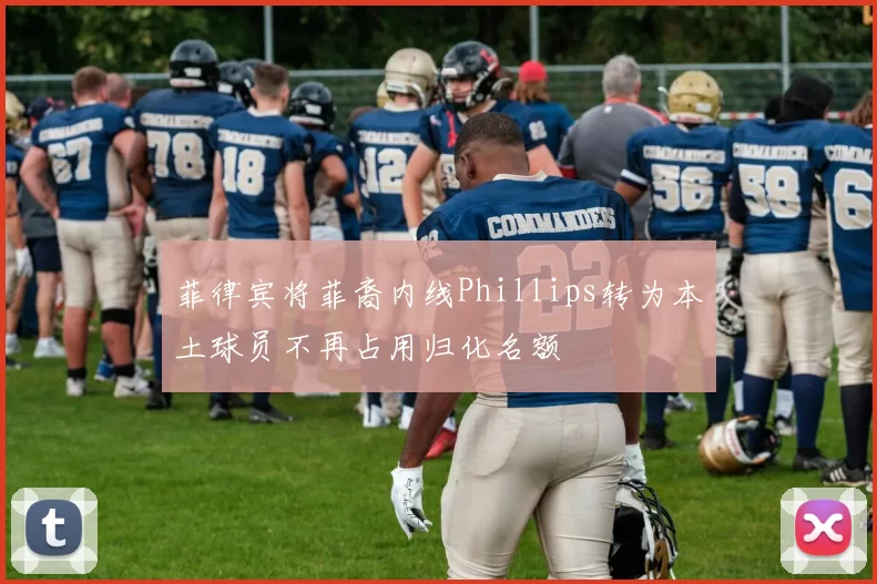 菲律宾将菲裔内线Phillips转为本土球员不再占用归化名额