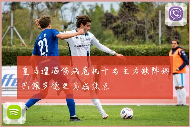 皇马遭遇伤病危机十名主力缺阵姆巴佩罗德里戈成焦点