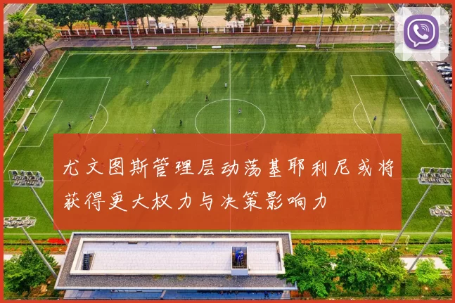 尤文图斯管理层动荡基耶利尼或将获得更大权力与决策影响力