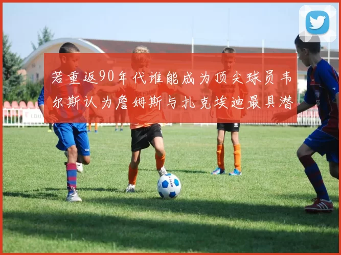 若重返90年代谁能成为顶尖球员韦尔斯认为詹姆斯与扎克埃迪最具潜力