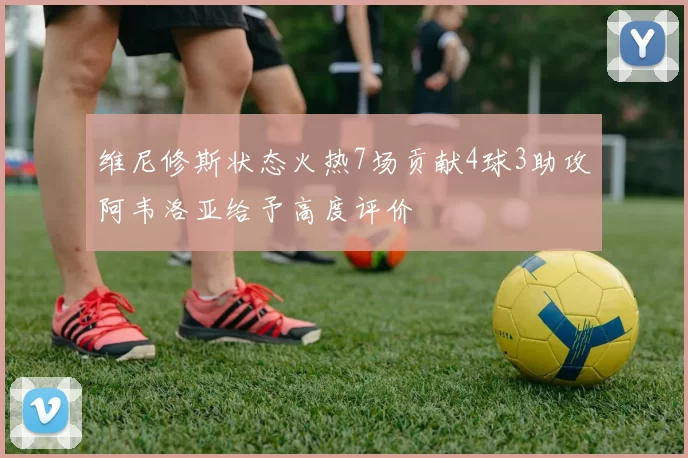 维尼修斯状态火热7场贡献4球3助攻阿韦洛亚给予高度评价