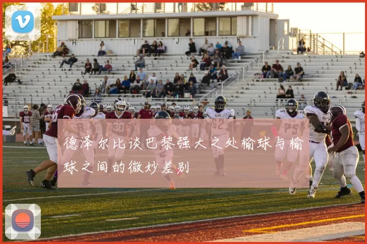 德泽尔比谈巴黎强大之处输球与输球之间的微妙差别