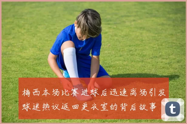 梅西本场比赛进球后迅速离场引发球迷热议返回更衣室的背后故事