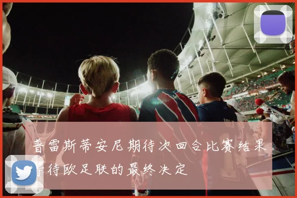 普雷斯蒂安尼期待次回合比赛结果等待欧足联的最终决定
