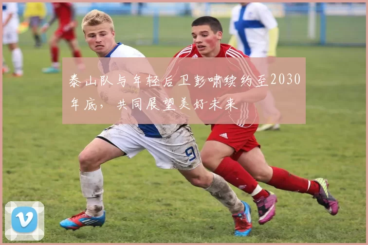 泰山队与年轻后卫彭啸续约至2030年底，共同展望美好未来