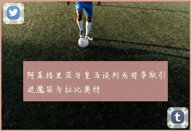 阿莱格里若与皇马谈判或将争取引进魔笛与拉比奥特