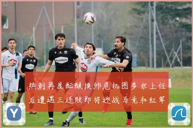 热刺再度酝酿换帅危机图多尔上任后遭遇三连败即将迎战马竞和红军