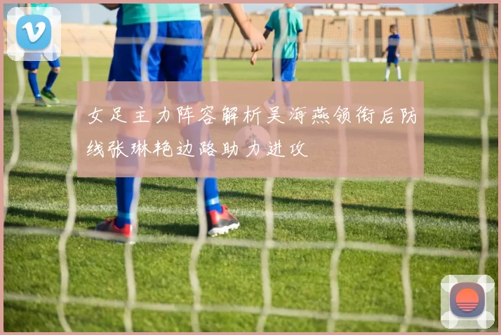 女足主力阵容解析吴海燕领衔后防线张琳艳边路助力进攻