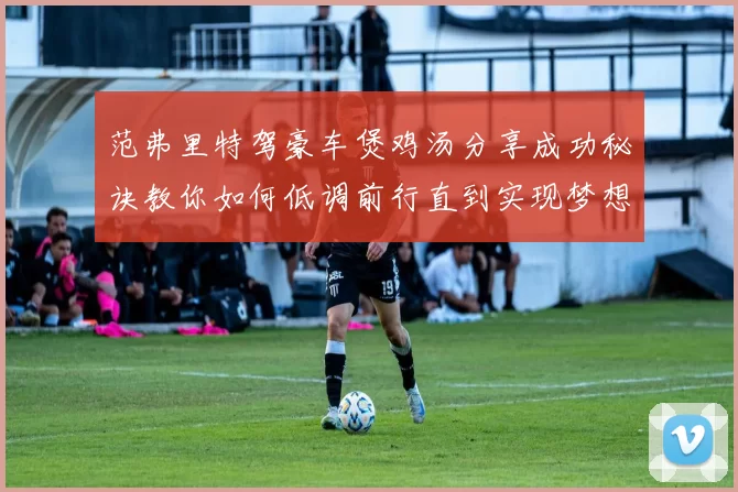 范弗里特驾豪车煲鸡汤分享成功秘诀教你如何低调前行直到实现梦想