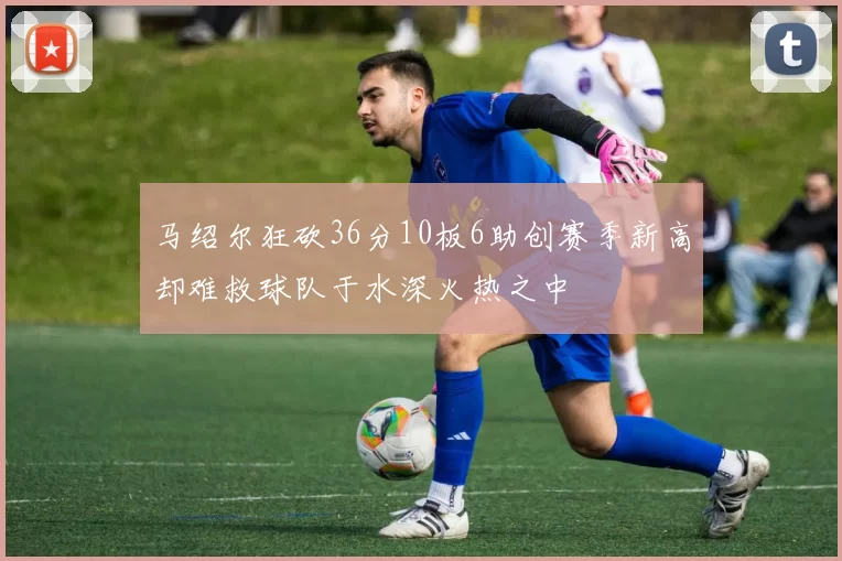 马绍尔狂砍36分10板6助创赛季新高却难救球队于水深火热之中