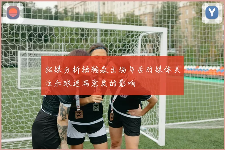 拓媒分析杨瀚森出场与否对媒体关注和球迷满意度的影响