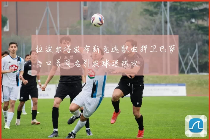 拉波尔塔发布新竞选歌曲捍卫巴萨与口号同名引发球迷热议