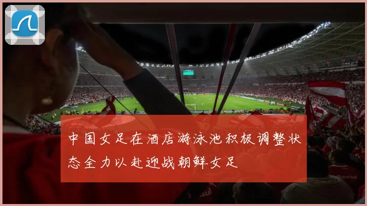 中国女足在酒店游泳池积极调整状态全力以赴迎战朝鲜女足